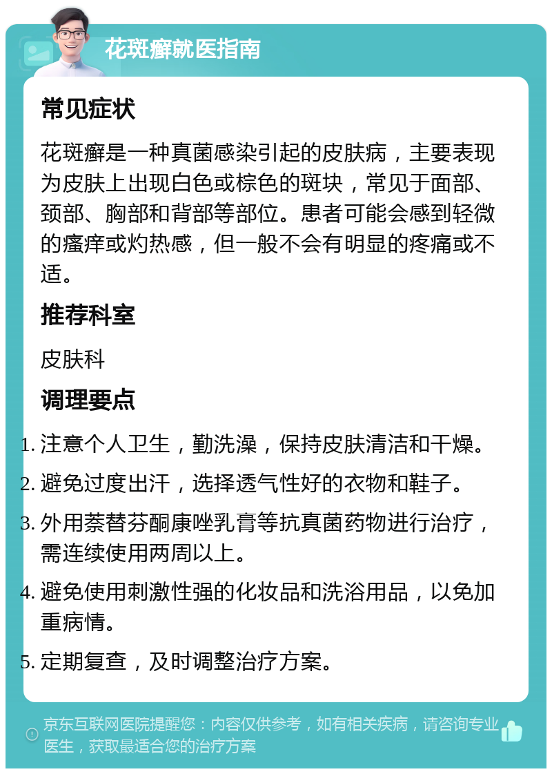 花斑癣就医指南 常见症状 花斑癣是一种真菌感染引起的皮肤病，主要表现为皮肤上出现白色或棕色的斑块，常见于面部、颈部、胸部和背部等部位。患者可能会感到轻微的瘙痒或灼热感，但一般不会有明显的疼痛或不适。 推荐科室 皮肤科 调理要点 注意个人卫生，勤洗澡，保持皮肤清洁和干燥。 避免过度出汗，选择透气性好的衣物和鞋子。 外用萘替芬酮康唑乳膏等抗真菌药物进行治疗，需连续使用两周以上。 避免使用刺激性强的化妆品和洗浴用品，以免加重病情。 定期复查，及时调整治疗方案。