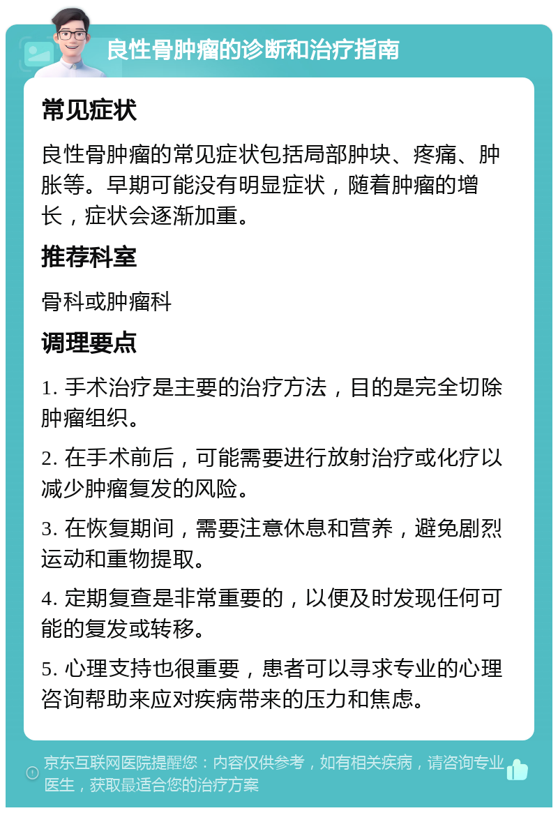 良性骨肿瘤的诊断和治疗指南 常见症状 良性骨肿瘤的常见症状包括局部肿块、疼痛、肿胀等。早期可能没有明显症状，随着肿瘤的增长，症状会逐渐加重。 推荐科室 骨科或肿瘤科 调理要点 1. 手术治疗是主要的治疗方法，目的是完全切除肿瘤组织。 2. 在手术前后，可能需要进行放射治疗或化疗以减少肿瘤复发的风险。 3. 在恢复期间，需要注意休息和营养，避免剧烈运动和重物提取。 4. 定期复查是非常重要的，以便及时发现任何可能的复发或转移。 5. 心理支持也很重要，患者可以寻求专业的心理咨询帮助来应对疾病带来的压力和焦虑。