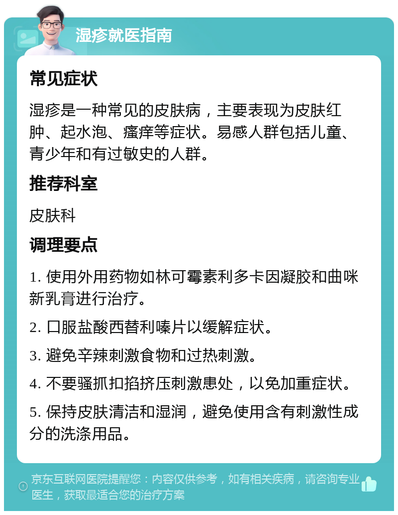 湿疹就医指南 常见症状 湿疹是一种常见的皮肤病，主要表现为皮肤红肿、起水泡、瘙痒等症状。易感人群包括儿童、青少年和有过敏史的人群。 推荐科室 皮肤科 调理要点 1. 使用外用药物如林可霉素利多卡因凝胶和曲咪新乳膏进行治疗。 2. 口服盐酸西替利嗪片以缓解症状。 3. 避免辛辣刺激食物和过热刺激。 4. 不要骚抓扣掐挤压刺激患处，以免加重症状。 5. 保持皮肤清洁和湿润，避免使用含有刺激性成分的洗涤用品。