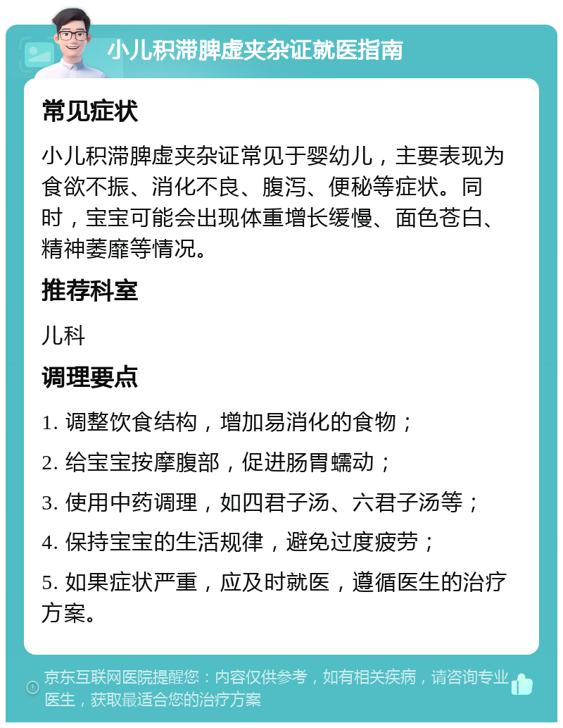 小儿积滞脾虚夹杂证就医指南 常见症状 小儿积滞脾虚夹杂证常见于婴幼儿，主要表现为食欲不振、消化不良、腹泻、便秘等症状。同时，宝宝可能会出现体重增长缓慢、面色苍白、精神萎靡等情况。 推荐科室 儿科 调理要点 1. 调整饮食结构，增加易消化的食物； 2. 给宝宝按摩腹部，促进肠胃蠕动； 3. 使用中药调理，如四君子汤、六君子汤等； 4. 保持宝宝的生活规律，避免过度疲劳； 5. 如果症状严重，应及时就医，遵循医生的治疗方案。