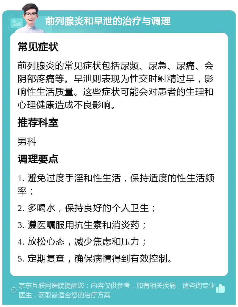 前列腺炎和早泄的治疗与调理 常见症状 前列腺炎的常见症状包括尿频、尿急、尿痛、会阴部疼痛等。早泄则表现为性交时射精过早，影响性生活质量。这些症状可能会对患者的生理和心理健康造成不良影响。 推荐科室 男科 调理要点 1. 避免过度手淫和性生活，保持适度的性生活频率； 2. 多喝水，保持良好的个人卫生； 3. 遵医嘱服用抗生素和消炎药； 4. 放松心态，减少焦虑和压力； 5. 定期复查，确保病情得到有效控制。