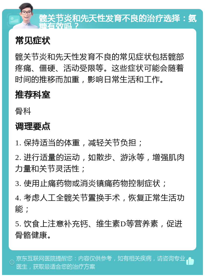 髋关节炎和先天性发育不良的治疗选择：氨糖有效吗？ 常见症状 髋关节炎和先天性发育不良的常见症状包括髋部疼痛、僵硬、活动受限等。这些症状可能会随着时间的推移而加重，影响日常生活和工作。 推荐科室 骨科 调理要点 1. 保持适当的体重，减轻关节负担； 2. 进行适量的运动，如散步、游泳等，增强肌肉力量和关节灵活性； 3. 使用止痛药物或消炎镇痛药物控制症状； 4. 考虑人工全髋关节置换手术，恢复正常生活功能； 5. 饮食上注意补充钙、维生素D等营养素，促进骨骼健康。