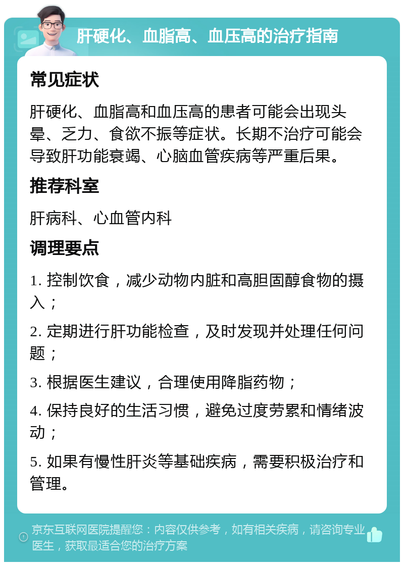 肝硬化、血脂高、血压高的治疗指南 常见症状 肝硬化、血脂高和血压高的患者可能会出现头晕、乏力、食欲不振等症状。长期不治疗可能会导致肝功能衰竭、心脑血管疾病等严重后果。 推荐科室 肝病科、心血管内科 调理要点 1. 控制饮食，减少动物内脏和高胆固醇食物的摄入； 2. 定期进行肝功能检查，及时发现并处理任何问题； 3. 根据医生建议，合理使用降脂药物； 4. 保持良好的生活习惯，避免过度劳累和情绪波动； 5. 如果有慢性肝炎等基础疾病，需要积极治疗和管理。