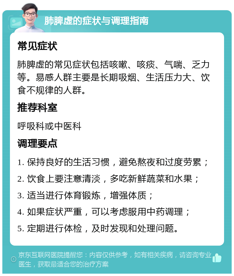 肺脾虚的症状与调理指南 常见症状 肺脾虚的常见症状包括咳嗽、咳痰、气喘、乏力等。易感人群主要是长期吸烟、生活压力大、饮食不规律的人群。 推荐科室 呼吸科或中医科 调理要点 1. 保持良好的生活习惯，避免熬夜和过度劳累； 2. 饮食上要注意清淡，多吃新鲜蔬菜和水果； 3. 适当进行体育锻炼，增强体质； 4. 如果症状严重，可以考虑服用中药调理； 5. 定期进行体检，及时发现和处理问题。