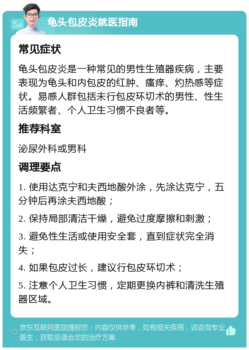 龟头包皮炎就医指南 常见症状 龟头包皮炎是一种常见的男性生殖器疾病，主要表现为龟头和内包皮的红肿、瘙痒、灼热感等症状。易感人群包括未行包皮环切术的男性、性生活频繁者、个人卫生习惯不良者等。 推荐科室 泌尿外科或男科 调理要点 1. 使用达克宁和夫西地酸外涂，先涂达克宁，五分钟后再涂夫西地酸； 2. 保持局部清洁干燥，避免过度摩擦和刺激； 3. 避免性生活或使用安全套，直到症状完全消失； 4. 如果包皮过长，建议行包皮环切术； 5. 注意个人卫生习惯，定期更换内裤和清洗生殖器区域。