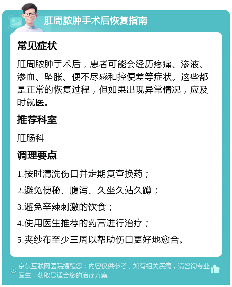 肛周脓肿手术后恢复指南 常见症状 肛周脓肿手术后，患者可能会经历疼痛、渗液、渗血、坠胀、便不尽感和控便差等症状。这些都是正常的恢复过程，但如果出现异常情况，应及时就医。 推荐科室 肛肠科 调理要点 1.按时清洗伤口并定期复查换药； 2.避免便秘、腹泻、久坐久站久蹲； 3.避免辛辣刺激的饮食； 4.使用医生推荐的药膏进行治疗； 5.夹纱布至少三周以帮助伤口更好地愈合。