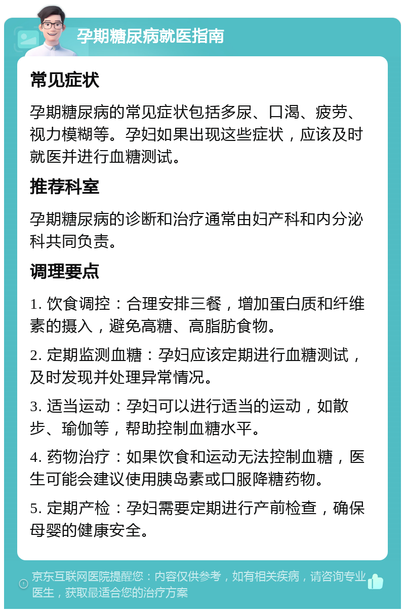 孕期糖尿病就医指南 常见症状 孕期糖尿病的常见症状包括多尿、口渴、疲劳、视力模糊等。孕妇如果出现这些症状，应该及时就医并进行血糖测试。 推荐科室 孕期糖尿病的诊断和治疗通常由妇产科和内分泌科共同负责。 调理要点 1. 饮食调控：合理安排三餐，增加蛋白质和纤维素的摄入，避免高糖、高脂肪食物。 2. 定期监测血糖：孕妇应该定期进行血糖测试，及时发现并处理异常情况。 3. 适当运动：孕妇可以进行适当的运动，如散步、瑜伽等，帮助控制血糖水平。 4. 药物治疗：如果饮食和运动无法控制血糖，医生可能会建议使用胰岛素或口服降糖药物。 5. 定期产检：孕妇需要定期进行产前检查，确保母婴的健康安全。