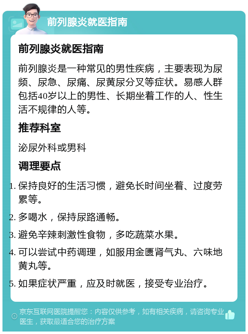 前列腺炎就医指南 前列腺炎就医指南 前列腺炎是一种常见的男性疾病，主要表现为尿频、尿急、尿痛、尿黄尿分叉等症状。易感人群包括40岁以上的男性、长期坐着工作的人、性生活不规律的人等。 推荐科室 泌尿外科或男科 调理要点 保持良好的生活习惯，避免长时间坐着、过度劳累等。 多喝水，保持尿路通畅。 避免辛辣刺激性食物，多吃蔬菜水果。 可以尝试中药调理，如服用金匮肾气丸、六味地黄丸等。 如果症状严重，应及时就医，接受专业治疗。