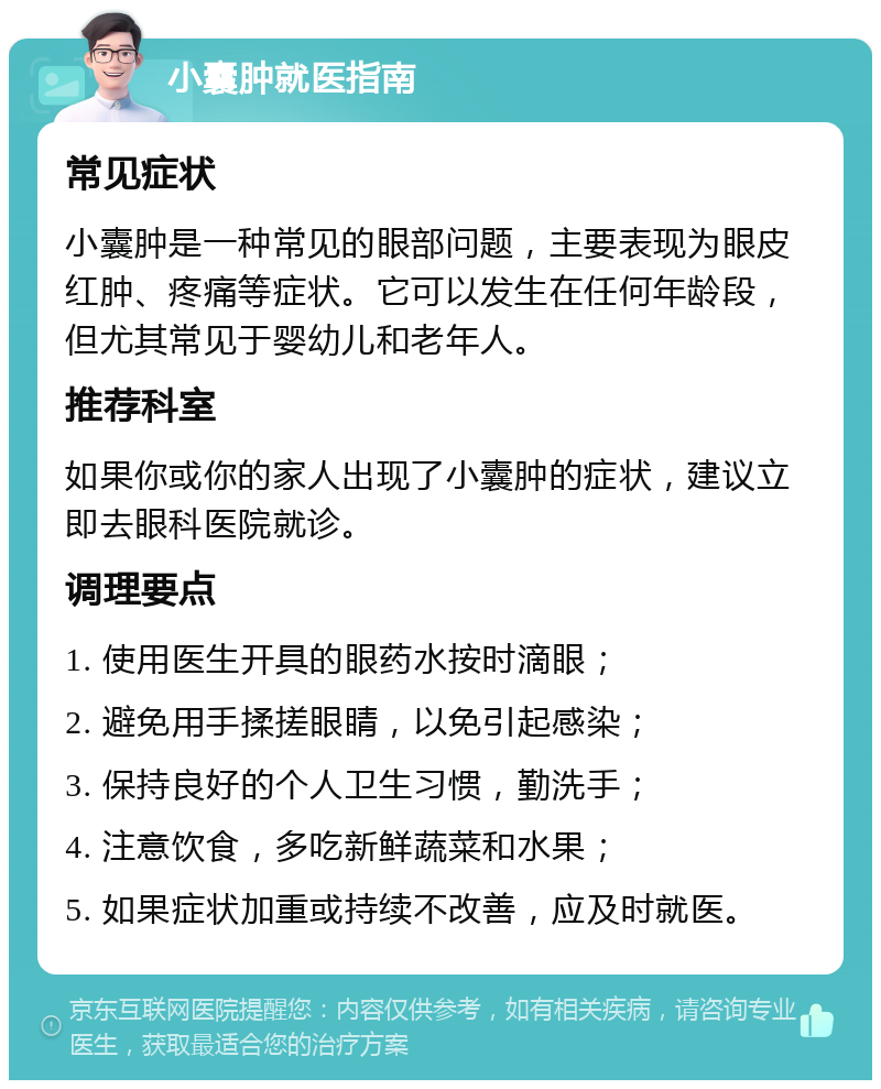 小囊肿就医指南 常见症状 小囊肿是一种常见的眼部问题，主要表现为眼皮红肿、疼痛等症状。它可以发生在任何年龄段，但尤其常见于婴幼儿和老年人。 推荐科室 如果你或你的家人出现了小囊肿的症状，建议立即去眼科医院就诊。 调理要点 1. 使用医生开具的眼药水按时滴眼； 2. 避免用手揉搓眼睛，以免引起感染； 3. 保持良好的个人卫生习惯，勤洗手； 4. 注意饮食，多吃新鲜蔬菜和水果； 5. 如果症状加重或持续不改善，应及时就医。