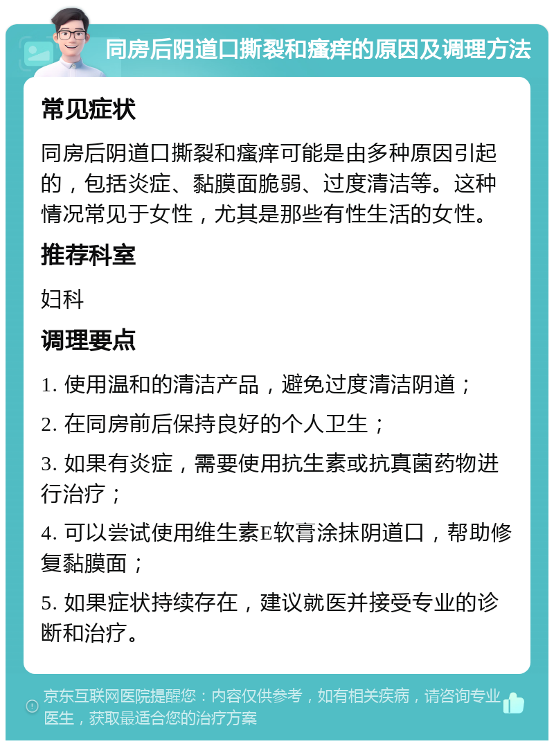 同房后阴道口撕裂和瘙痒的原因及调理方法 常见症状 同房后阴道口撕裂和瘙痒可能是由多种原因引起的，包括炎症、黏膜面脆弱、过度清洁等。这种情况常见于女性，尤其是那些有性生活的女性。 推荐科室 妇科 调理要点 1. 使用温和的清洁产品，避免过度清洁阴道； 2. 在同房前后保持良好的个人卫生； 3. 如果有炎症，需要使用抗生素或抗真菌药物进行治疗； 4. 可以尝试使用维生素E软膏涂抹阴道口，帮助修复黏膜面； 5. 如果症状持续存在，建议就医并接受专业的诊断和治疗。