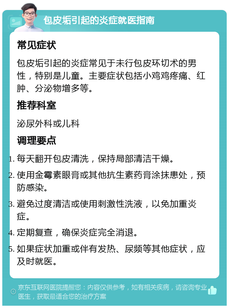 包皮垢引起的炎症就医指南 常见症状 包皮垢引起的炎症常见于未行包皮环切术的男性，特别是儿童。主要症状包括小鸡鸡疼痛、红肿、分泌物增多等。 推荐科室 泌尿外科或儿科 调理要点 每天翻开包皮清洗，保持局部清洁干燥。 使用金霉素眼膏或其他抗生素药膏涂抹患处，预防感染。 避免过度清洁或使用刺激性洗液，以免加重炎症。 定期复查，确保炎症完全消退。 如果症状加重或伴有发热、尿频等其他症状，应及时就医。