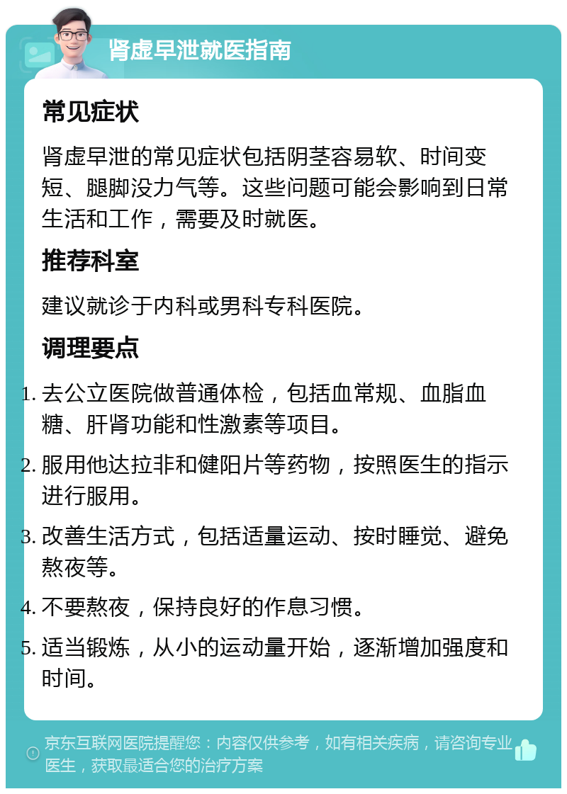 肾虚早泄就医指南 常见症状 肾虚早泄的常见症状包括阴茎容易软、时间变短、腿脚没力气等。这些问题可能会影响到日常生活和工作，需要及时就医。 推荐科室 建议就诊于内科或男科专科医院。 调理要点 去公立医院做普通体检，包括血常规、血脂血糖、肝肾功能和性激素等项目。 服用他达拉非和健阳片等药物，按照医生的指示进行服用。 改善生活方式，包括适量运动、按时睡觉、避免熬夜等。 不要熬夜，保持良好的作息习惯。 适当锻炼，从小的运动量开始，逐渐增加强度和时间。