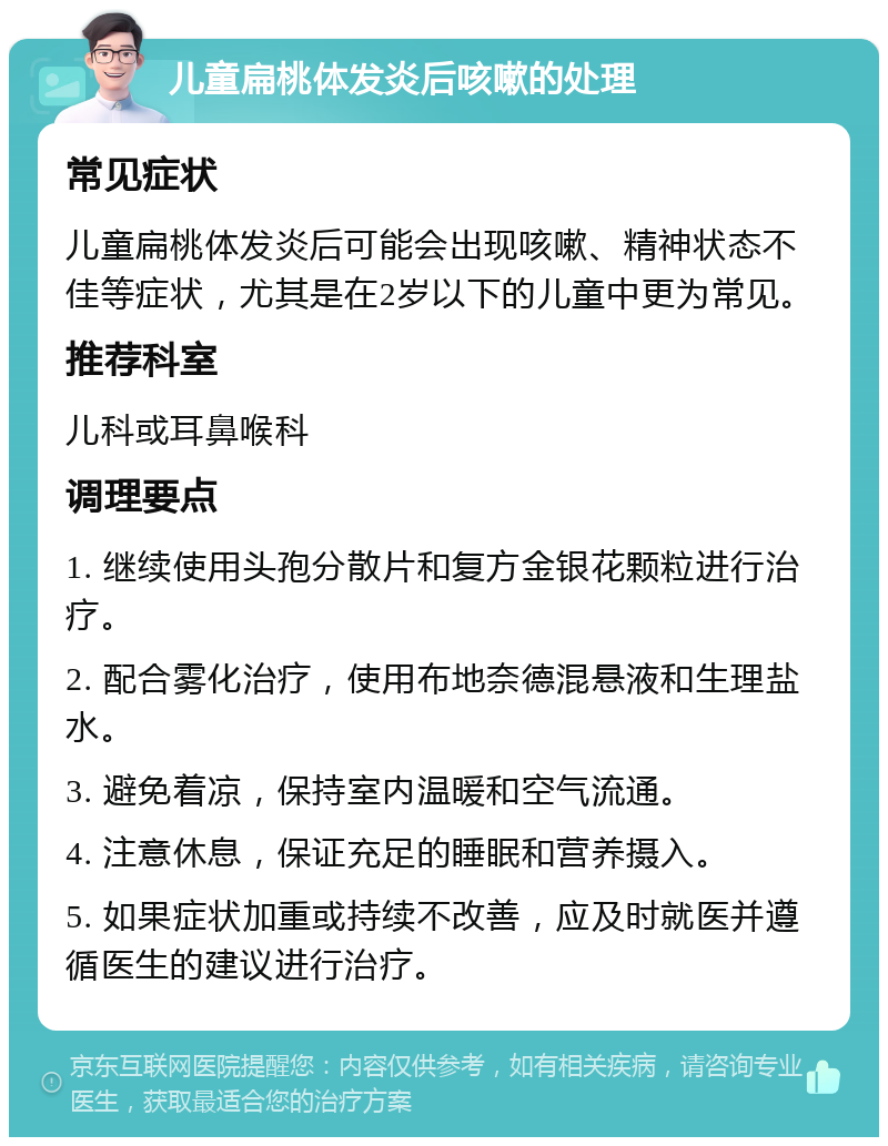 儿童扁桃体发炎后咳嗽的处理 常见症状 儿童扁桃体发炎后可能会出现咳嗽、精神状态不佳等症状，尤其是在2岁以下的儿童中更为常见。 推荐科室 儿科或耳鼻喉科 调理要点 1. 继续使用头孢分散片和复方金银花颗粒进行治疗。 2. 配合雾化治疗，使用布地奈德混悬液和生理盐水。 3. 避免着凉，保持室内温暖和空气流通。 4. 注意休息，保证充足的睡眠和营养摄入。 5. 如果症状加重或持续不改善，应及时就医并遵循医生的建议进行治疗。