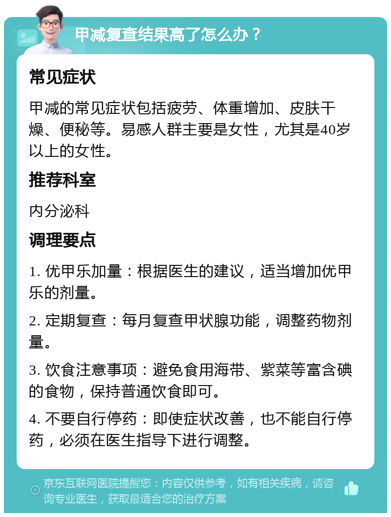 甲减复查结果高了怎么办？ 常见症状 甲减的常见症状包括疲劳、体重增加、皮肤干燥、便秘等。易感人群主要是女性，尤其是40岁以上的女性。 推荐科室 内分泌科 调理要点 1. 优甲乐加量：根据医生的建议，适当增加优甲乐的剂量。 2. 定期复查：每月复查甲状腺功能，调整药物剂量。 3. 饮食注意事项：避免食用海带、紫菜等富含碘的食物，保持普通饮食即可。 4. 不要自行停药：即使症状改善，也不能自行停药，必须在医生指导下进行调整。