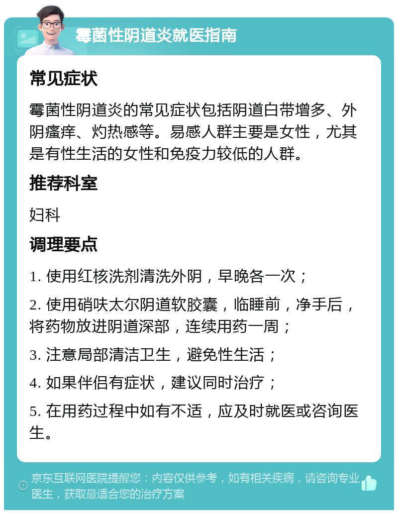 霉菌性阴道炎就医指南 常见症状 霉菌性阴道炎的常见症状包括阴道白带增多、外阴瘙痒、灼热感等。易感人群主要是女性，尤其是有性生活的女性和免疫力较低的人群。 推荐科室 妇科 调理要点 1. 使用红核洗剂清洗外阴，早晚各一次； 2. 使用硝呋太尔阴道软胶囊，临睡前，净手后，将药物放进阴道深部，连续用药一周； 3. 注意局部清洁卫生，避免性生活； 4. 如果伴侣有症状，建议同时治疗； 5. 在用药过程中如有不适，应及时就医或咨询医生。