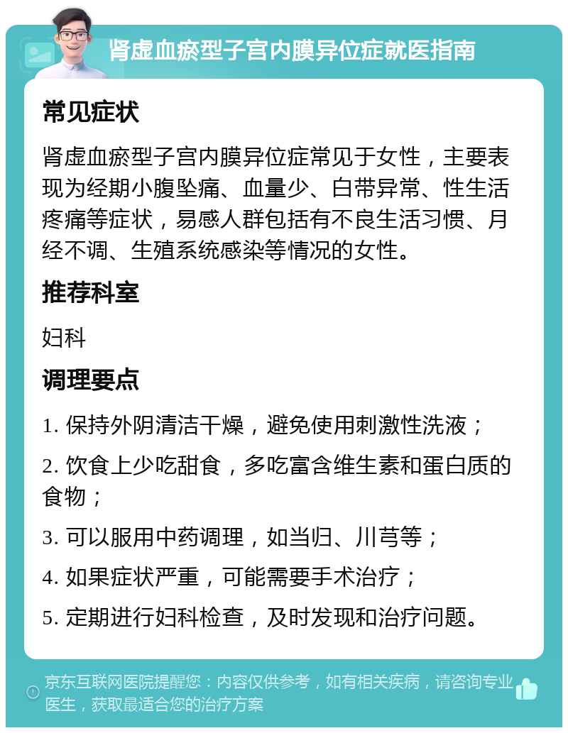 肾虚血瘀型子宫内膜异位症就医指南 常见症状 肾虚血瘀型子宫内膜异位症常见于女性，主要表现为经期小腹坠痛、血量少、白带异常、性生活疼痛等症状，易感人群包括有不良生活习惯、月经不调、生殖系统感染等情况的女性。 推荐科室 妇科 调理要点 1. 保持外阴清洁干燥，避免使用刺激性洗液； 2. 饮食上少吃甜食，多吃富含维生素和蛋白质的食物； 3. 可以服用中药调理，如当归、川芎等； 4. 如果症状严重，可能需要手术治疗； 5. 定期进行妇科检查，及时发现和治疗问题。