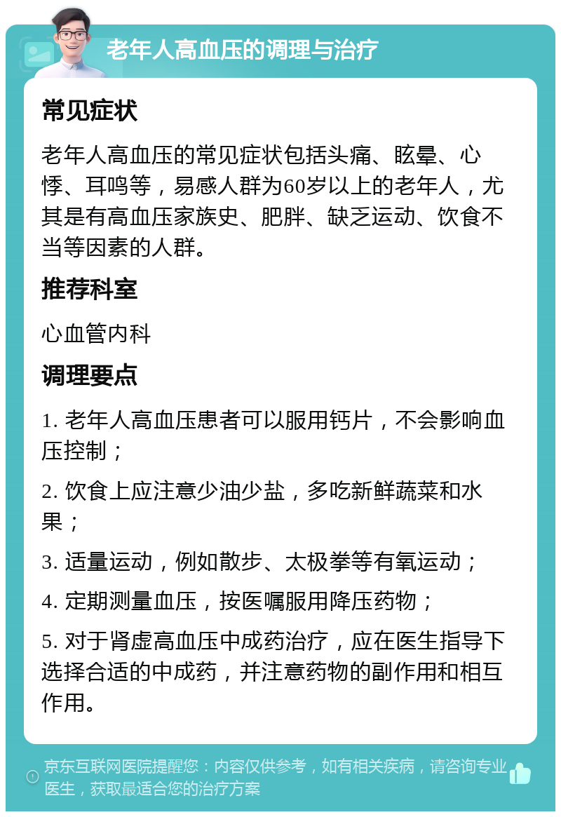 老年人高血压的调理与治疗 常见症状 老年人高血压的常见症状包括头痛、眩晕、心悸、耳鸣等，易感人群为60岁以上的老年人，尤其是有高血压家族史、肥胖、缺乏运动、饮食不当等因素的人群。 推荐科室 心血管内科 调理要点 1. 老年人高血压患者可以服用钙片，不会影响血压控制； 2. 饮食上应注意少油少盐，多吃新鲜蔬菜和水果； 3. 适量运动，例如散步、太极拳等有氧运动； 4. 定期测量血压，按医嘱服用降压药物； 5. 对于肾虚高血压中成药治疗，应在医生指导下选择合适的中成药，并注意药物的副作用和相互作用。