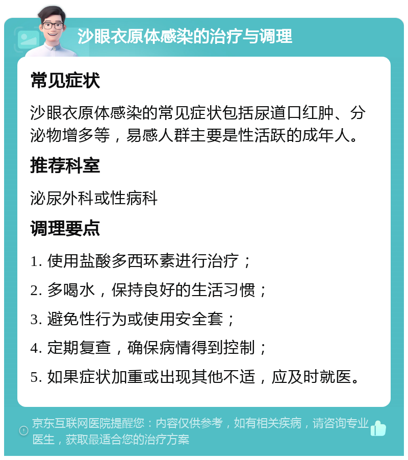 沙眼衣原体感染的治疗与调理 常见症状 沙眼衣原体感染的常见症状包括尿道口红肿、分泌物增多等，易感人群主要是性活跃的成年人。 推荐科室 泌尿外科或性病科 调理要点 1. 使用盐酸多西环素进行治疗； 2. 多喝水，保持良好的生活习惯； 3. 避免性行为或使用安全套； 4. 定期复查，确保病情得到控制； 5. 如果症状加重或出现其他不适，应及时就医。