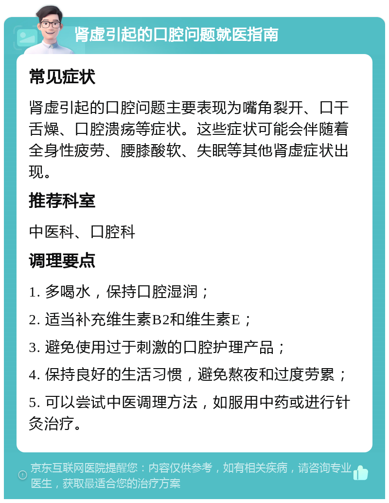 肾虚引起的口腔问题就医指南 常见症状 肾虚引起的口腔问题主要表现为嘴角裂开、口干舌燥、口腔溃疡等症状。这些症状可能会伴随着全身性疲劳、腰膝酸软、失眠等其他肾虚症状出现。 推荐科室 中医科、口腔科 调理要点 1. 多喝水，保持口腔湿润； 2. 适当补充维生素B2和维生素E； 3. 避免使用过于刺激的口腔护理产品； 4. 保持良好的生活习惯，避免熬夜和过度劳累； 5. 可以尝试中医调理方法，如服用中药或进行针灸治疗。