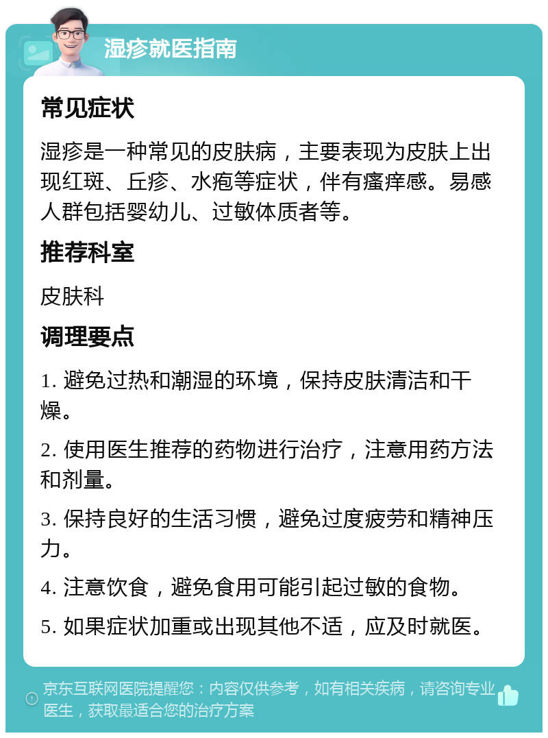 湿疹就医指南 常见症状 湿疹是一种常见的皮肤病，主要表现为皮肤上出现红斑、丘疹、水疱等症状，伴有瘙痒感。易感人群包括婴幼儿、过敏体质者等。 推荐科室 皮肤科 调理要点 1. 避免过热和潮湿的环境，保持皮肤清洁和干燥。 2. 使用医生推荐的药物进行治疗，注意用药方法和剂量。 3. 保持良好的生活习惯，避免过度疲劳和精神压力。 4. 注意饮食，避免食用可能引起过敏的食物。 5. 如果症状加重或出现其他不适，应及时就医。