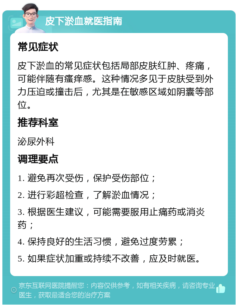 皮下淤血就医指南 常见症状 皮下淤血的常见症状包括局部皮肤红肿、疼痛，可能伴随有瘙痒感。这种情况多见于皮肤受到外力压迫或撞击后，尤其是在敏感区域如阴囊等部位。 推荐科室 泌尿外科 调理要点 1. 避免再次受伤，保护受伤部位； 2. 进行彩超检查，了解淤血情况； 3. 根据医生建议，可能需要服用止痛药或消炎药； 4. 保持良好的生活习惯，避免过度劳累； 5. 如果症状加重或持续不改善，应及时就医。