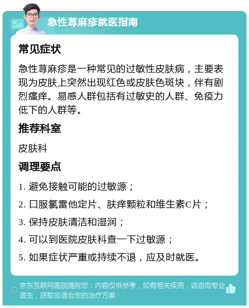 急性荨麻疹就医指南 常见症状 急性荨麻疹是一种常见的过敏性皮肤病，主要表现为皮肤上突然出现红色或皮肤色斑块，伴有剧烈瘙痒。易感人群包括有过敏史的人群、免疫力低下的人群等。 推荐科室 皮肤科 调理要点 1. 避免接触可能的过敏源； 2. 口服氯雷他定片、肤痒颗粒和维生素C片； 3. 保持皮肤清洁和湿润； 4. 可以到医院皮肤科查一下过敏源； 5. 如果症状严重或持续不退，应及时就医。