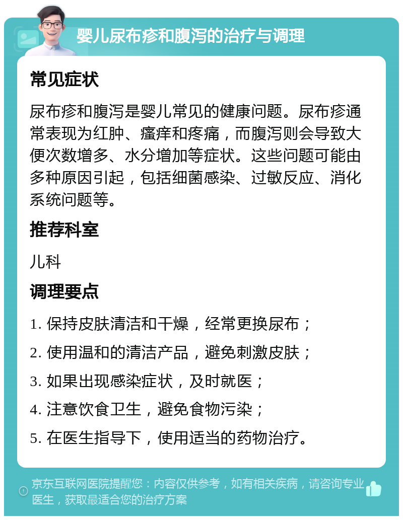 婴儿尿布疹和腹泻的治疗与调理 常见症状 尿布疹和腹泻是婴儿常见的健康问题。尿布疹通常表现为红肿、瘙痒和疼痛，而腹泻则会导致大便次数增多、水分增加等症状。这些问题可能由多种原因引起，包括细菌感染、过敏反应、消化系统问题等。 推荐科室 儿科 调理要点 1. 保持皮肤清洁和干燥，经常更换尿布； 2. 使用温和的清洁产品，避免刺激皮肤； 3. 如果出现感染症状，及时就医； 4. 注意饮食卫生，避免食物污染； 5. 在医生指导下，使用适当的药物治疗。