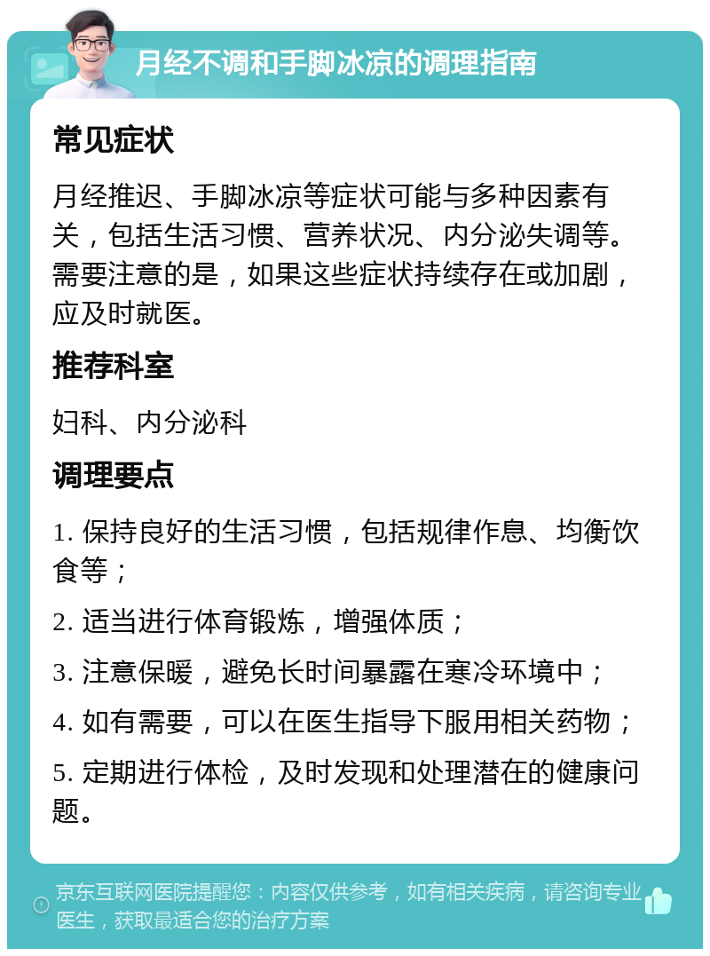 月经不调和手脚冰凉的调理指南 常见症状 月经推迟、手脚冰凉等症状可能与多种因素有关，包括生活习惯、营养状况、内分泌失调等。需要注意的是，如果这些症状持续存在或加剧，应及时就医。 推荐科室 妇科、内分泌科 调理要点 1. 保持良好的生活习惯，包括规律作息、均衡饮食等； 2. 适当进行体育锻炼，增强体质； 3. 注意保暖，避免长时间暴露在寒冷环境中； 4. 如有需要，可以在医生指导下服用相关药物； 5. 定期进行体检，及时发现和处理潜在的健康问题。