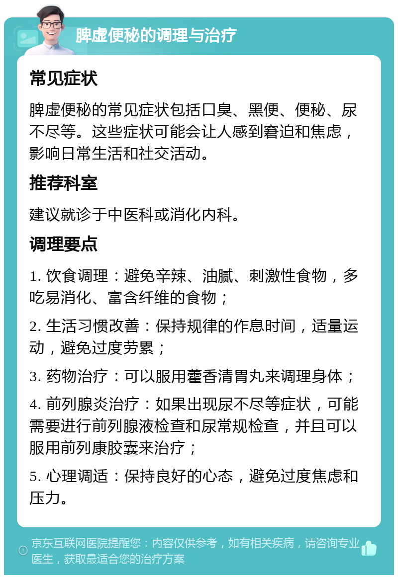 脾虚便秘的调理与治疗 常见症状 脾虚便秘的常见症状包括口臭、黑便、便秘、尿不尽等。这些症状可能会让人感到窘迫和焦虑，影响日常生活和社交活动。 推荐科室 建议就诊于中医科或消化内科。 调理要点 1. 饮食调理：避免辛辣、油腻、刺激性食物，多吃易消化、富含纤维的食物； 2. 生活习惯改善：保持规律的作息时间，适量运动，避免过度劳累； 3. 药物治疗：可以服用藿香清胃丸来调理身体； 4. 前列腺炎治疗：如果出现尿不尽等症状，可能需要进行前列腺液检查和尿常规检查，并且可以服用前列康胶囊来治疗； 5. 心理调适：保持良好的心态，避免过度焦虑和压力。