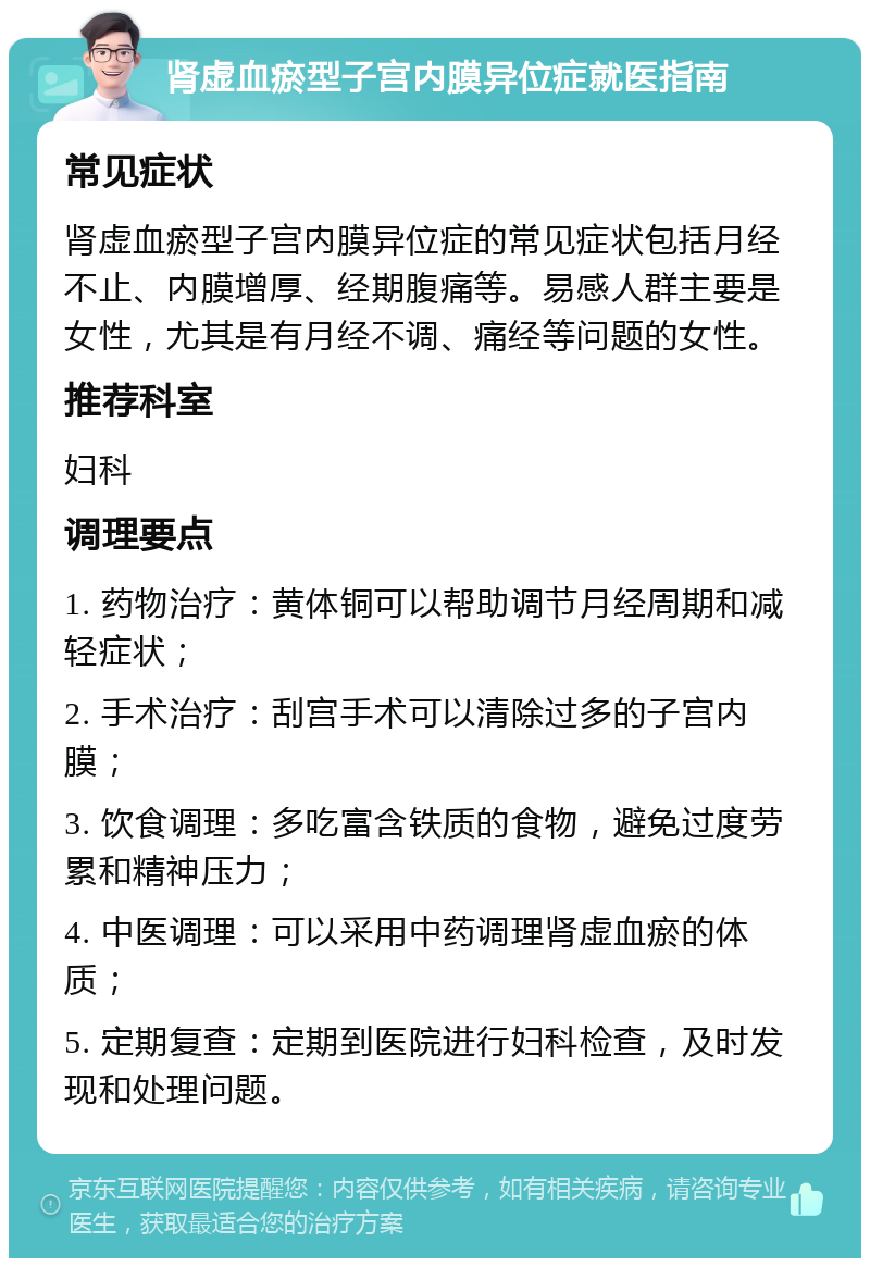 肾虚血瘀型子宫内膜异位症就医指南 常见症状 肾虚血瘀型子宫内膜异位症的常见症状包括月经不止、内膜增厚、经期腹痛等。易感人群主要是女性，尤其是有月经不调、痛经等问题的女性。 推荐科室 妇科 调理要点 1. 药物治疗：黄体铜可以帮助调节月经周期和减轻症状； 2. 手术治疗：刮宫手术可以清除过多的子宫内膜； 3. 饮食调理：多吃富含铁质的食物，避免过度劳累和精神压力； 4. 中医调理：可以采用中药调理肾虚血瘀的体质； 5. 定期复查：定期到医院进行妇科检查，及时发现和处理问题。