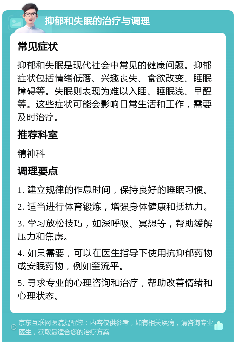 抑郁和失眠的治疗与调理 常见症状 抑郁和失眠是现代社会中常见的健康问题。抑郁症状包括情绪低落、兴趣丧失、食欲改变、睡眠障碍等。失眠则表现为难以入睡、睡眠浅、早醒等。这些症状可能会影响日常生活和工作，需要及时治疗。 推荐科室 精神科 调理要点 1. 建立规律的作息时间，保持良好的睡眠习惯。 2. 适当进行体育锻炼，增强身体健康和抵抗力。 3. 学习放松技巧，如深呼吸、冥想等，帮助缓解压力和焦虑。 4. 如果需要，可以在医生指导下使用抗抑郁药物或安眠药物，例如奎流平。 5. 寻求专业的心理咨询和治疗，帮助改善情绪和心理状态。