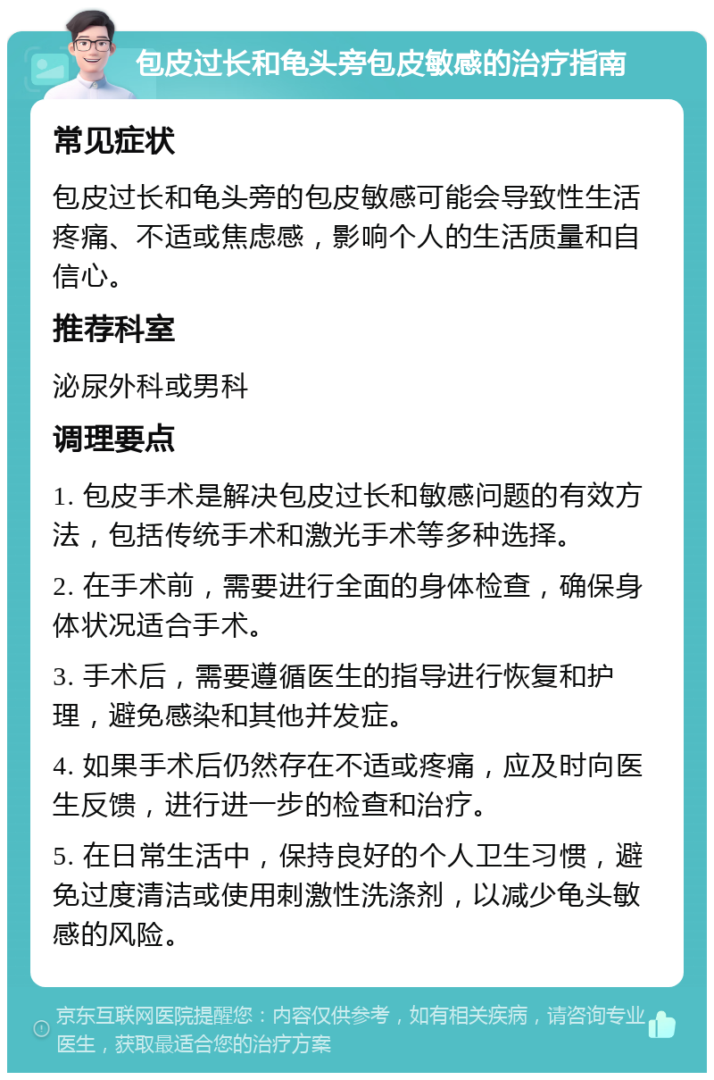 包皮过长和龟头旁包皮敏感的治疗指南 常见症状 包皮过长和龟头旁的包皮敏感可能会导致性生活疼痛、不适或焦虑感，影响个人的生活质量和自信心。 推荐科室 泌尿外科或男科 调理要点 1. 包皮手术是解决包皮过长和敏感问题的有效方法，包括传统手术和激光手术等多种选择。 2. 在手术前，需要进行全面的身体检查，确保身体状况适合手术。 3. 手术后，需要遵循医生的指导进行恢复和护理，避免感染和其他并发症。 4. 如果手术后仍然存在不适或疼痛，应及时向医生反馈，进行进一步的检查和治疗。 5. 在日常生活中，保持良好的个人卫生习惯，避免过度清洁或使用刺激性洗涤剂，以减少龟头敏感的风险。