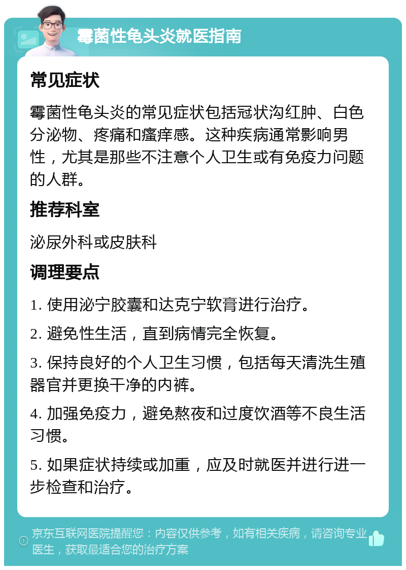 霉菌性龟头炎就医指南 常见症状 霉菌性龟头炎的常见症状包括冠状沟红肿、白色分泌物、疼痛和瘙痒感。这种疾病通常影响男性，尤其是那些不注意个人卫生或有免疫力问题的人群。 推荐科室 泌尿外科或皮肤科 调理要点 1. 使用泌宁胶囊和达克宁软膏进行治疗。 2. 避免性生活，直到病情完全恢复。 3. 保持良好的个人卫生习惯，包括每天清洗生殖器官并更换干净的内裤。 4. 加强免疫力，避免熬夜和过度饮酒等不良生活习惯。 5. 如果症状持续或加重，应及时就医并进行进一步检查和治疗。