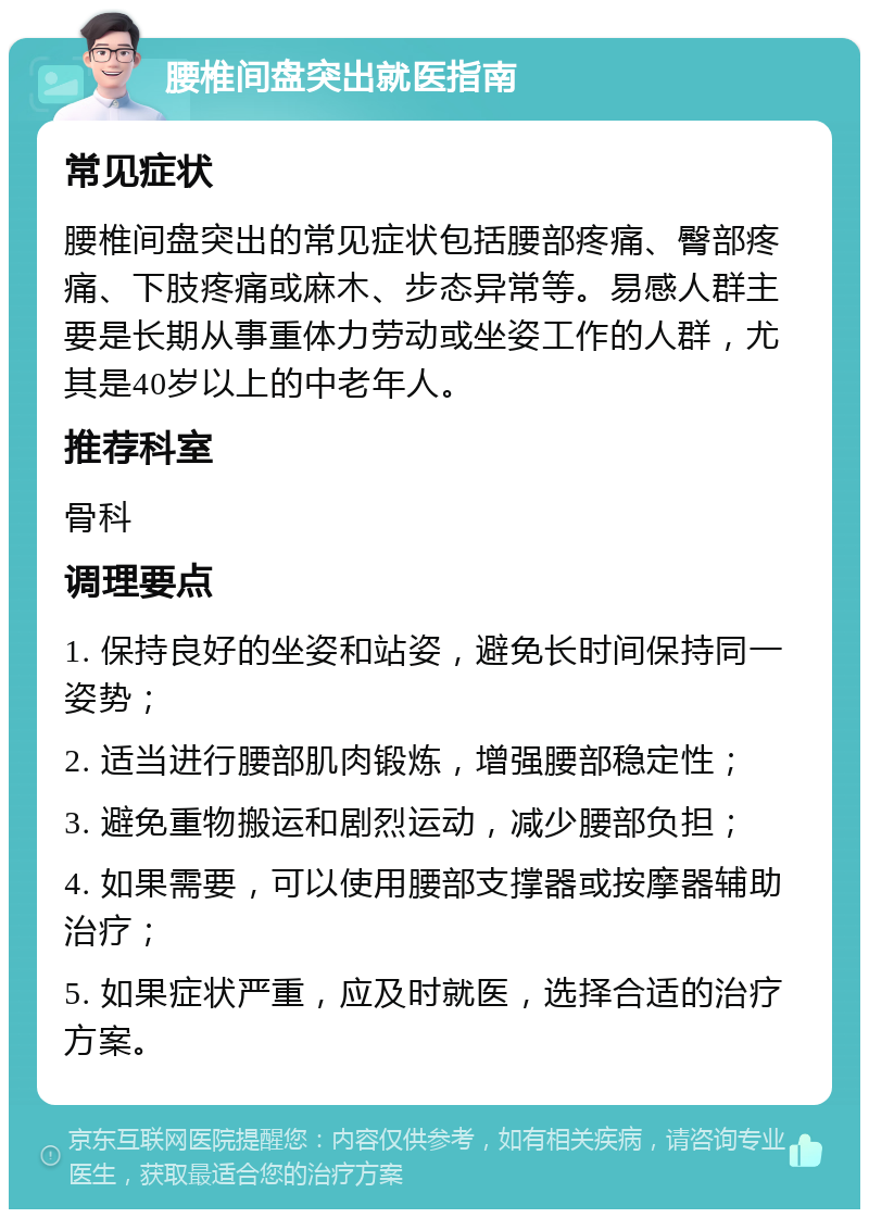 腰椎间盘突出就医指南 常见症状 腰椎间盘突出的常见症状包括腰部疼痛、臀部疼痛、下肢疼痛或麻木、步态异常等。易感人群主要是长期从事重体力劳动或坐姿工作的人群，尤其是40岁以上的中老年人。 推荐科室 骨科 调理要点 1. 保持良好的坐姿和站姿，避免长时间保持同一姿势； 2. 适当进行腰部肌肉锻炼，增强腰部稳定性； 3. 避免重物搬运和剧烈运动，减少腰部负担； 4. 如果需要，可以使用腰部支撑器或按摩器辅助治疗； 5. 如果症状严重，应及时就医，选择合适的治疗方案。