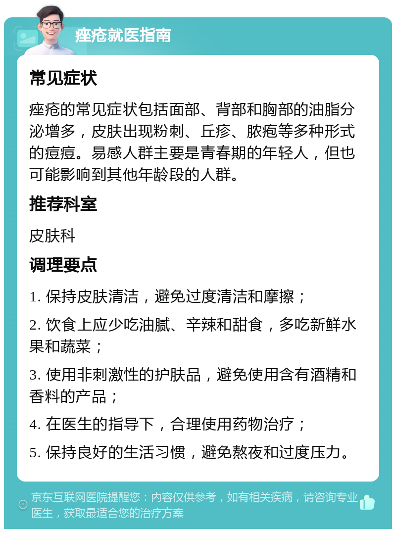 痤疮就医指南 常见症状 痤疮的常见症状包括面部、背部和胸部的油脂分泌增多，皮肤出现粉刺、丘疹、脓疱等多种形式的痘痘。易感人群主要是青春期的年轻人，但也可能影响到其他年龄段的人群。 推荐科室 皮肤科 调理要点 1. 保持皮肤清洁，避免过度清洁和摩擦； 2. 饮食上应少吃油腻、辛辣和甜食，多吃新鲜水果和蔬菜； 3. 使用非刺激性的护肤品，避免使用含有酒精和香料的产品； 4. 在医生的指导下，合理使用药物治疗； 5. 保持良好的生活习惯，避免熬夜和过度压力。