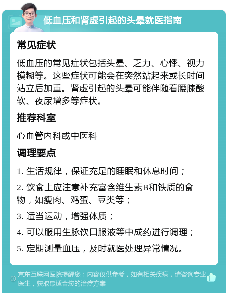 低血压和肾虚引起的头晕就医指南 常见症状 低血压的常见症状包括头晕、乏力、心悸、视力模糊等。这些症状可能会在突然站起来或长时间站立后加重。肾虚引起的头晕可能伴随着腰膝酸软、夜尿增多等症状。 推荐科室 心血管内科或中医科 调理要点 1. 生活规律，保证充足的睡眠和休息时间； 2. 饮食上应注意补充富含维生素B和铁质的食物，如瘦肉、鸡蛋、豆类等； 3. 适当运动，增强体质； 4. 可以服用生脉饮口服液等中成药进行调理； 5. 定期测量血压，及时就医处理异常情况。