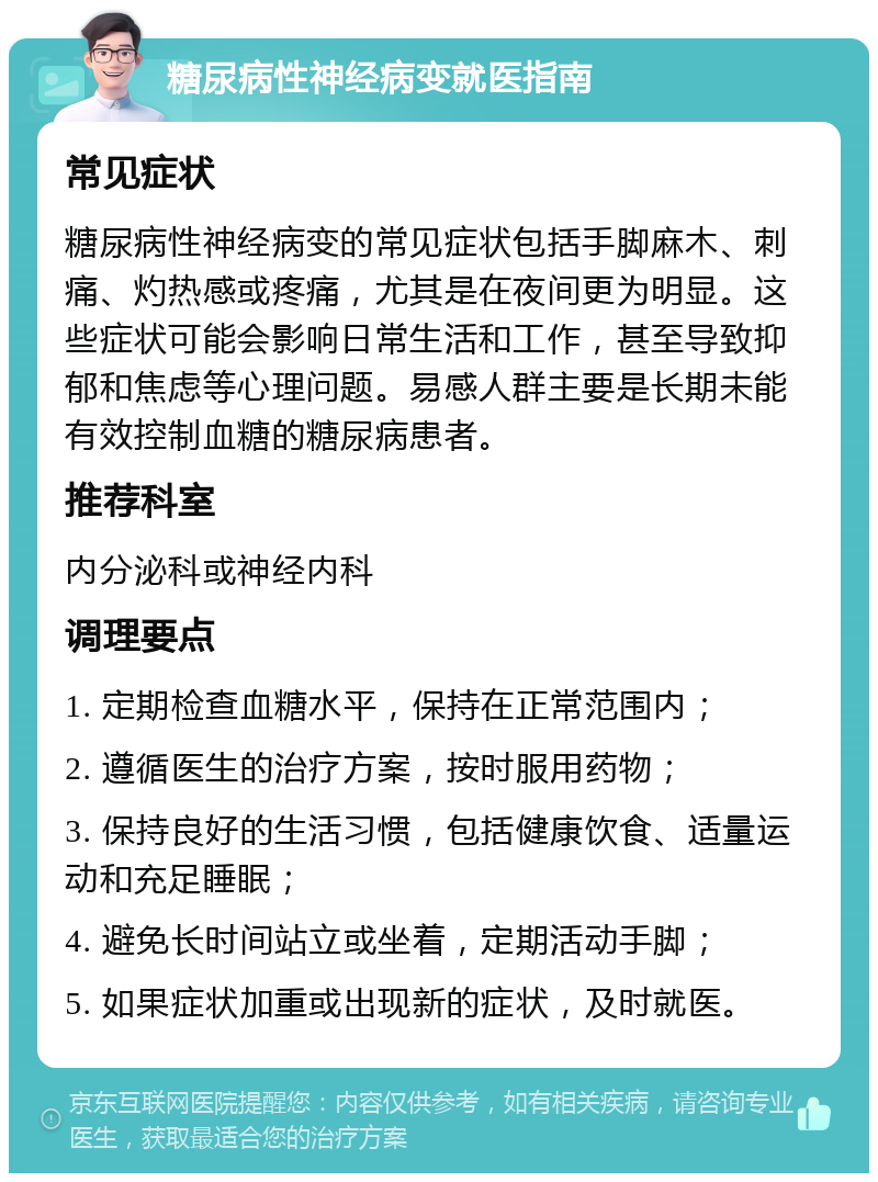 糖尿病性神经病变就医指南 常见症状 糖尿病性神经病变的常见症状包括手脚麻木、刺痛、灼热感或疼痛，尤其是在夜间更为明显。这些症状可能会影响日常生活和工作，甚至导致抑郁和焦虑等心理问题。易感人群主要是长期未能有效控制血糖的糖尿病患者。 推荐科室 内分泌科或神经内科 调理要点 1. 定期检查血糖水平，保持在正常范围内； 2. 遵循医生的治疗方案，按时服用药物； 3. 保持良好的生活习惯，包括健康饮食、适量运动和充足睡眠； 4. 避免长时间站立或坐着，定期活动手脚； 5. 如果症状加重或出现新的症状，及时就医。