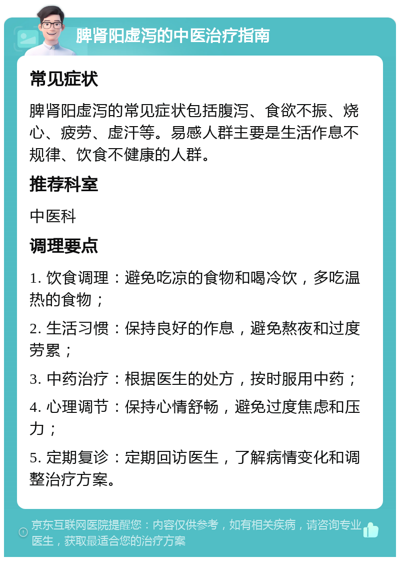 脾肾阳虚泻的中医治疗指南 常见症状 脾肾阳虚泻的常见症状包括腹泻、食欲不振、烧心、疲劳、虚汗等。易感人群主要是生活作息不规律、饮食不健康的人群。 推荐科室 中医科 调理要点 1. 饮食调理：避免吃凉的食物和喝冷饮，多吃温热的食物； 2. 生活习惯：保持良好的作息，避免熬夜和过度劳累； 3. 中药治疗：根据医生的处方，按时服用中药； 4. 心理调节：保持心情舒畅，避免过度焦虑和压力； 5. 定期复诊：定期回访医生，了解病情变化和调整治疗方案。