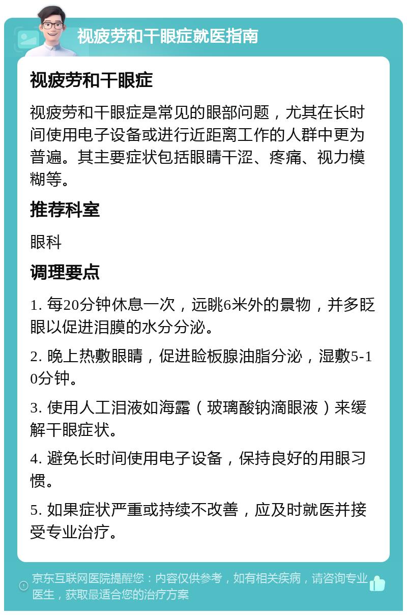 视疲劳和干眼症就医指南 视疲劳和干眼症 视疲劳和干眼症是常见的眼部问题，尤其在长时间使用电子设备或进行近距离工作的人群中更为普遍。其主要症状包括眼睛干涩、疼痛、视力模糊等。 推荐科室 眼科 调理要点 1. 每20分钟休息一次，远眺6米外的景物，并多眨眼以促进泪膜的水分分泌。 2. 晚上热敷眼睛，促进睑板腺油脂分泌，湿敷5-10分钟。 3. 使用人工泪液如海露（玻璃酸钠滴眼液）来缓解干眼症状。 4. 避免长时间使用电子设备，保持良好的用眼习惯。 5. 如果症状严重或持续不改善，应及时就医并接受专业治疗。