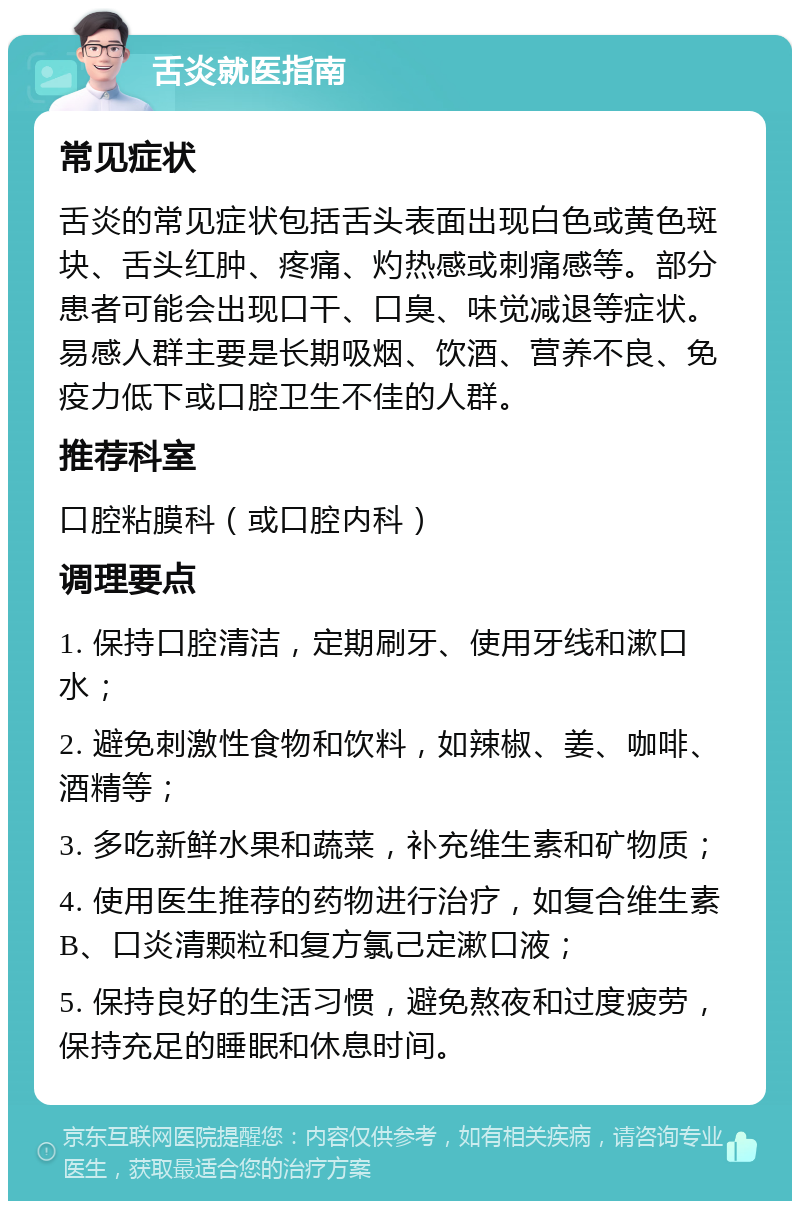 舌炎就医指南 常见症状 舌炎的常见症状包括舌头表面出现白色或黄色斑块、舌头红肿、疼痛、灼热感或刺痛感等。部分患者可能会出现口干、口臭、味觉减退等症状。易感人群主要是长期吸烟、饮酒、营养不良、免疫力低下或口腔卫生不佳的人群。 推荐科室 口腔粘膜科（或口腔内科） 调理要点 1. 保持口腔清洁，定期刷牙、使用牙线和漱口水； 2. 避免刺激性食物和饮料，如辣椒、姜、咖啡、酒精等； 3. 多吃新鲜水果和蔬菜，补充维生素和矿物质； 4. 使用医生推荐的药物进行治疗，如复合维生素B、口炎清颗粒和复方氯己定漱口液； 5. 保持良好的生活习惯，避免熬夜和过度疲劳，保持充足的睡眠和休息时间。