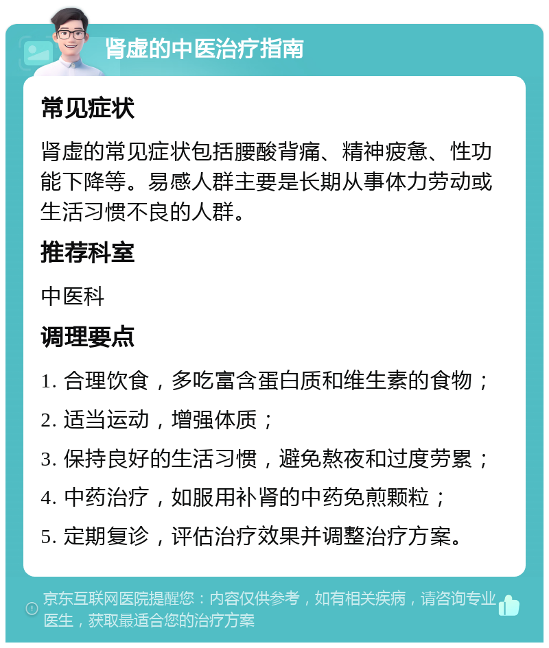 肾虚的中医治疗指南 常见症状 肾虚的常见症状包括腰酸背痛、精神疲惫、性功能下降等。易感人群主要是长期从事体力劳动或生活习惯不良的人群。 推荐科室 中医科 调理要点 1. 合理饮食，多吃富含蛋白质和维生素的食物； 2. 适当运动，增强体质； 3. 保持良好的生活习惯，避免熬夜和过度劳累； 4. 中药治疗，如服用补肾的中药免煎颗粒； 5. 定期复诊，评估治疗效果并调整治疗方案。