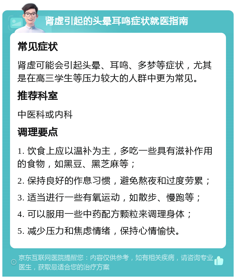 肾虚引起的头晕耳鸣症状就医指南 常见症状 肾虚可能会引起头晕、耳鸣、多梦等症状，尤其是在高三学生等压力较大的人群中更为常见。 推荐科室 中医科或内科 调理要点 1. 饮食上应以温补为主，多吃一些具有滋补作用的食物，如黑豆、黑芝麻等； 2. 保持良好的作息习惯，避免熬夜和过度劳累； 3. 适当进行一些有氧运动，如散步、慢跑等； 4. 可以服用一些中药配方颗粒来调理身体； 5. 减少压力和焦虑情绪，保持心情愉快。