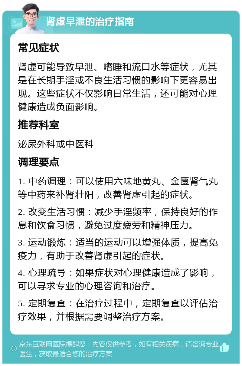 肾虚早泄的治疗指南 常见症状 肾虚可能导致早泄、嗜睡和流口水等症状，尤其是在长期手淫或不良生活习惯的影响下更容易出现。这些症状不仅影响日常生活，还可能对心理健康造成负面影响。 推荐科室 泌尿外科或中医科 调理要点 1. 中药调理：可以使用六味地黄丸、金匮肾气丸等中药来补肾壮阳，改善肾虚引起的症状。 2. 改变生活习惯：减少手淫频率，保持良好的作息和饮食习惯，避免过度疲劳和精神压力。 3. 运动锻炼：适当的运动可以增强体质，提高免疫力，有助于改善肾虚引起的症状。 4. 心理疏导：如果症状对心理健康造成了影响，可以寻求专业的心理咨询和治疗。 5. 定期复查：在治疗过程中，定期复查以评估治疗效果，并根据需要调整治疗方案。