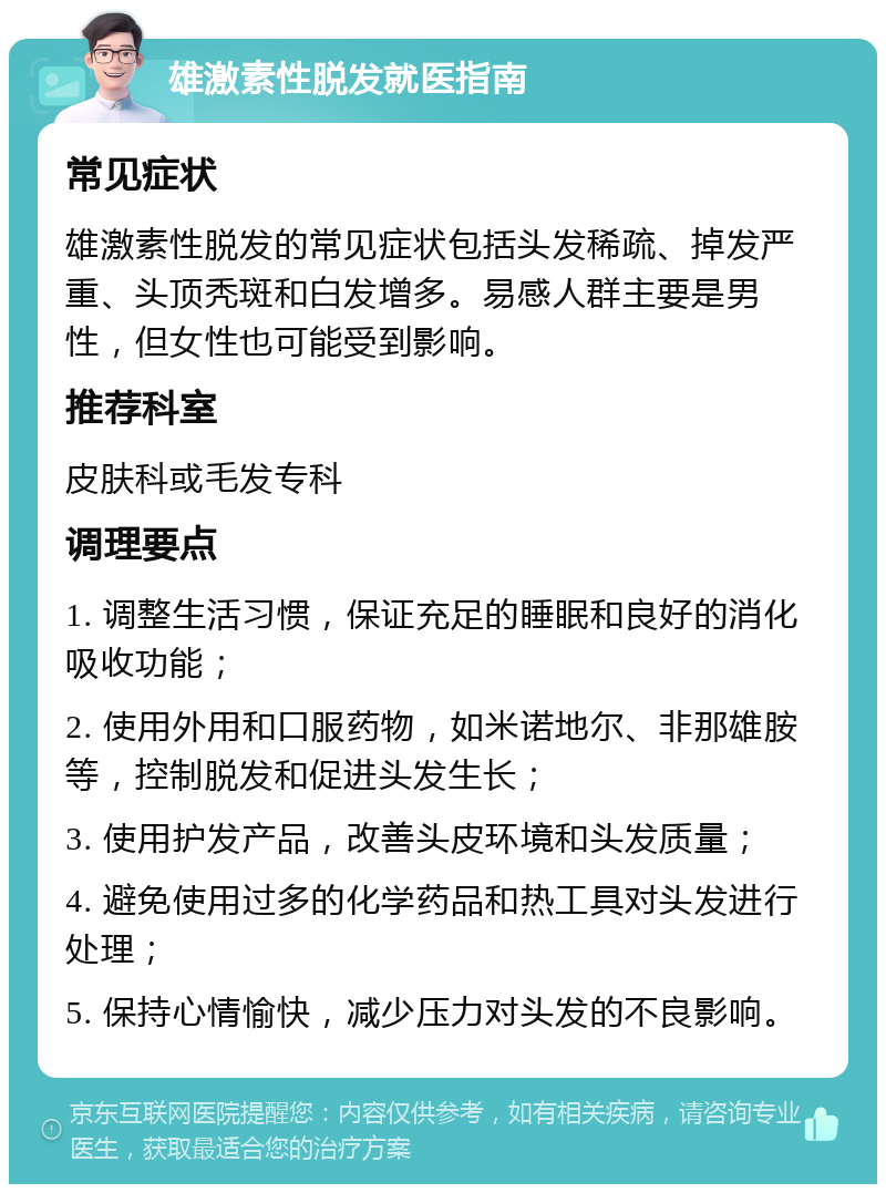 雄激素性脱发就医指南 常见症状 雄激素性脱发的常见症状包括头发稀疏、掉发严重、头顶秃斑和白发增多。易感人群主要是男性，但女性也可能受到影响。 推荐科室 皮肤科或毛发专科 调理要点 1. 调整生活习惯，保证充足的睡眠和良好的消化吸收功能； 2. 使用外用和口服药物，如米诺地尔、非那雄胺等，控制脱发和促进头发生长； 3. 使用护发产品，改善头皮环境和头发质量； 4. 避免使用过多的化学药品和热工具对头发进行处理； 5. 保持心情愉快，减少压力对头发的不良影响。