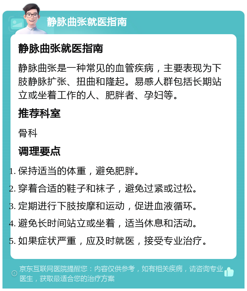 静脉曲张就医指南 静脉曲张就医指南 静脉曲张是一种常见的血管疾病，主要表现为下肢静脉扩张、扭曲和隆起。易感人群包括长期站立或坐着工作的人、肥胖者、孕妇等。 推荐科室 骨科 调理要点 保持适当的体重，避免肥胖。 穿着合适的鞋子和袜子，避免过紧或过松。 定期进行下肢按摩和运动，促进血液循环。 避免长时间站立或坐着，适当休息和活动。 如果症状严重，应及时就医，接受专业治疗。