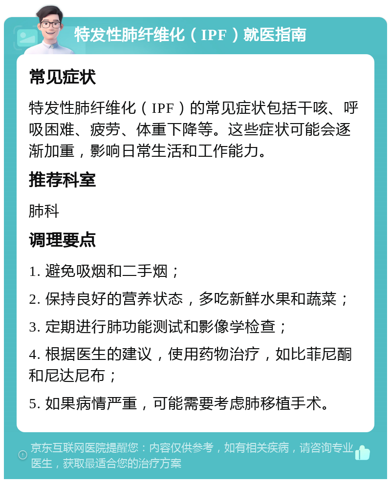 特发性肺纤维化（IPF）就医指南 常见症状 特发性肺纤维化（IPF）的常见症状包括干咳、呼吸困难、疲劳、体重下降等。这些症状可能会逐渐加重，影响日常生活和工作能力。 推荐科室 肺科 调理要点 1. 避免吸烟和二手烟； 2. 保持良好的营养状态，多吃新鲜水果和蔬菜； 3. 定期进行肺功能测试和影像学检查； 4. 根据医生的建议，使用药物治疗，如比菲尼酮和尼达尼布； 5. 如果病情严重，可能需要考虑肺移植手术。