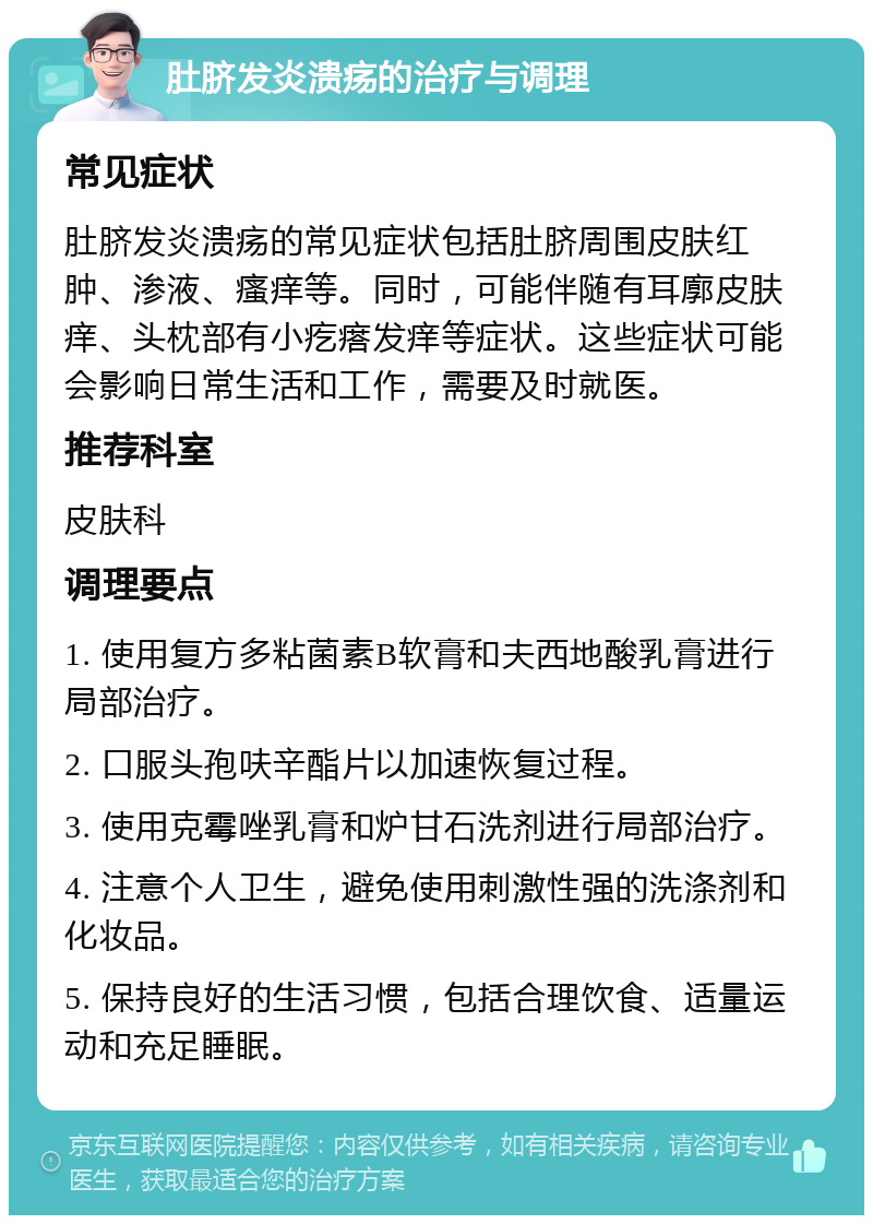 肚脐发炎溃疡的治疗与调理 常见症状 肚脐发炎溃疡的常见症状包括肚脐周围皮肤红肿、渗液、瘙痒等。同时，可能伴随有耳廓皮肤痒、头枕部有小疙瘩发痒等症状。这些症状可能会影响日常生活和工作，需要及时就医。 推荐科室 皮肤科 调理要点 1. 使用复方多粘菌素B软膏和夫西地酸乳膏进行局部治疗。 2. 口服头孢呋辛酯片以加速恢复过程。 3. 使用克霉唑乳膏和炉甘石洗剂进行局部治疗。 4. 注意个人卫生，避免使用刺激性强的洗涤剂和化妆品。 5. 保持良好的生活习惯，包括合理饮食、适量运动和充足睡眠。