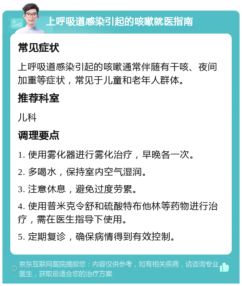 上呼吸道感染引起的咳嗽就医指南 常见症状 上呼吸道感染引起的咳嗽通常伴随有干咳、夜间加重等症状，常见于儿童和老年人群体。 推荐科室 儿科 调理要点 1. 使用雾化器进行雾化治疗，早晚各一次。 2. 多喝水，保持室内空气湿润。 3. 注意休息，避免过度劳累。 4. 使用普米克令舒和硫酸特布他林等药物进行治疗，需在医生指导下使用。 5. 定期复诊，确保病情得到有效控制。