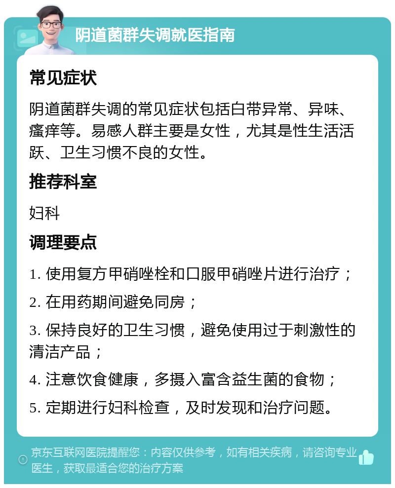 阴道菌群失调就医指南 常见症状 阴道菌群失调的常见症状包括白带异常、异味、瘙痒等。易感人群主要是女性，尤其是性生活活跃、卫生习惯不良的女性。 推荐科室 妇科 调理要点 1. 使用复方甲硝唑栓和口服甲硝唑片进行治疗； 2. 在用药期间避免同房； 3. 保持良好的卫生习惯，避免使用过于刺激性的清洁产品； 4. 注意饮食健康，多摄入富含益生菌的食物； 5. 定期进行妇科检查，及时发现和治疗问题。