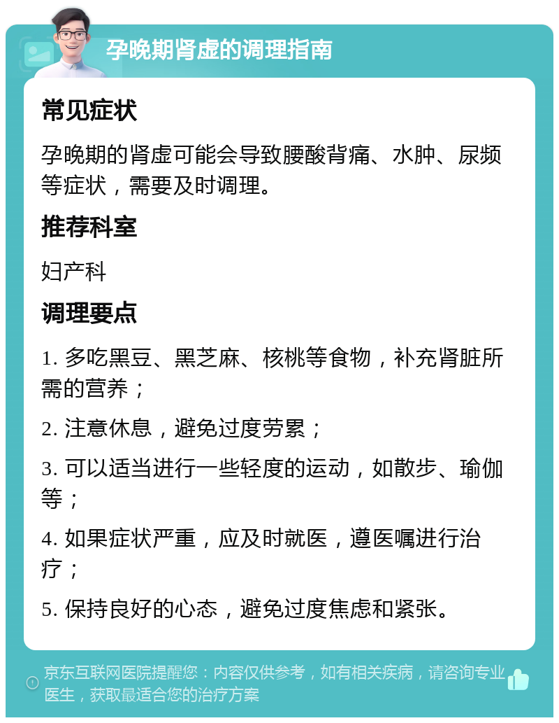 孕晚期肾虚的调理指南 常见症状 孕晚期的肾虚可能会导致腰酸背痛、水肿、尿频等症状，需要及时调理。 推荐科室 妇产科 调理要点 1. 多吃黑豆、黑芝麻、核桃等食物，补充肾脏所需的营养； 2. 注意休息，避免过度劳累； 3. 可以适当进行一些轻度的运动，如散步、瑜伽等； 4. 如果症状严重，应及时就医，遵医嘱进行治疗； 5. 保持良好的心态，避免过度焦虑和紧张。